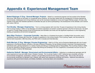 Appendix 4: Experienced Management Team

Robert Rotzinger, P. Eng - General Manager, Projects – Robert is a mechanical engineer and has worked at the Gibraltar
Mine since 1994 where he has taken on increasingly senior positions. He has been tasked with the management of diverse engineering,
environmental, metallurgical and mining initiatives, such as the revamped molybdenum circuit and Copper Refinery project. He was a key
member of the team that restarted operations at Gibraltar last year as well as participating in the development of the Gibraltar Joint Venture
with Ledcor CMI Ltd.


Tom Broddy - Manager, Engineering – Tom is a mining engineer with more than 19 years of experience in the mining industry.
Prior to joining Taseko in 2006, he was Manager of Container Operations at Centerm container terminal in the Port of Vancouver. He spent
16 years at Tumbler Ridge working at both the Bullmoose and Quintette coal mines and has significant experience in mine engineering,
blasting, pit operations and terminal management.

Mary Ellen Thorburn – Corporate Controller – Mary Ellen is a Chartered Accountant, a Certified Public Accountant, and a
Chartered Financial Analyst with more than 18 years of experience in the mining industry. Prior to joining Taseko, she has worked for
Barrick Gold Corporation, UBS Securities, and PWC both in Canada and Internationally.

Keith Merriam, P. Eng - Manager, Process Engineering – Keith is a P.Eng. and an Extractive Metallurgist with over 9 years
experience in the Mining Industry, primarily in the area of Mineral Processing. He has worked primarily in technical, commissioning and
operational roles, gaining experience in a variety of areas and taking on increasing levels of responsibility. Prior to joining Taseko in 2008,
he was the Operations General Foreman at Hudson Bay Mining and Smelting’s Flin Flon Copper/Zinc Concentrator and prior to that, he
held the position of Senior Mill Metallurgist.

Katherine Gizikoff - Manager, Government and Environmental Affairs – Katherine is a professional agrologist with 28
years experience at coal and metal mines in Western Canada. Prior to joining Taseko in 2007, Katherine was consulting, providing
environmental management, reclamation, research, and permitting services for the mining industry in BC. Prior to that, she was an
environmental coordinator for Manalta Coal in Alberta, with earlier work experience at Elkview and Similco. Katherine has extensive
experience with government-industry committees, facilitation, community liaison and consultation.
 