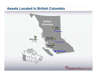 Assets Located in British Columbia


                         British
                        Columbia
                                            Aley
                                            (Niobium)

                                               Mackenzie




                           Gibraltar
             Harmony      (Copper / Moly)
               (Gold)
                                                Williams Lake

                          Prosperity
                          (Gold / Copper)


                                                Vancouver
 