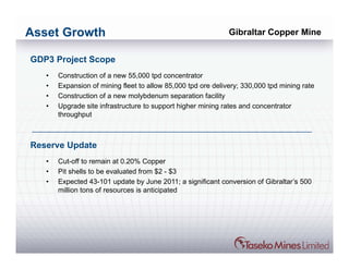 Asset Growth                                                  Gibraltar Copper Mine


GDP3 Project Scope
   •   Construction of a new 55,000 tpd concentrator
   •   Expansion of mining fleet to allow 85,000 tpd ore delivery; 330,000 tpd mining rate
   •   Construction of a new molybdenum separation facility
   •   Upgrade site infrastructure to support higher mining rates and concentrator
       throughput



Reserve Update
   •   Cut-off to remain at 0.20% Copper
   •   Pit shells to be evaluated from $2 - $3
   •   Expected 43-101 update by June 2011; a significant conversion of Gibraltar’s 500
       million tons of resources is anticipated
 