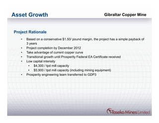 Asset Growth                                               Gibraltar Copper Mine



Project Rationale
   •   Based on a conservative $1.50/ pound margin, the project has a simple payback of
       3 years
   •   Project completion by December 2012
   •   Take advantage of current copper curve
   •   Transitional growth until Prosperity Federal EA Certificate received
   •   Low capital intensity
        • $4,300 / tpd mill capacity
        • $5,900 / tpd mill capacity (including mining equipment)
   •   Prosperity engineering team transferred to GDP3
 
