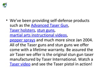 We've been providing self-defense products such as the  Advanced Taser Gun ,  Taser holsters ,  stun guns ,  martial arts instructional videos ,  pepper sprays  and much more since Jan 2004. All of the Taser guns and stun guns we offer come with a lifetime warranty. Be assured the air Taser we offer is the original stun gun taser manufactured by Taser International. Watch a  Taser video  and see the Taser pistol in action! 