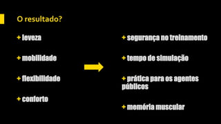 O resultado?
+ leveza
+ mobilidade
+ flexibilidade
+ conforto
+ segurança no treinamento
+ tempo de simulação
+ prática para os agentes
públicos
+ memória muscular
 