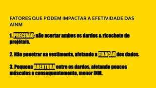 1. PRECISÃO: não acertar ambos os dardos & ricochete de
projéteis.
2. Não penetrar na vestimenta, afetando a FIXAÇÃO dos dados.
3. Pequena ABERTURA entre os dardos, afetando poucos
músculos e consequentemente, menor INM.
FATORES QUE PODEM IMPACTAR A EFETIVIDADE DAS
AINM
 