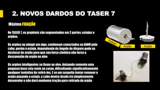 2. NOVOS DARDOS DO TASER 7
Máxima FIXAÇÃO
No TASER 7, os projéteis são segmentados em 2 partes: estojos e
arpões.
Os arpões ao atingir um algo, continuam conectados ao AINM pelo
cabo, porém o estojo, dependendo do ângulo de disparo pode se
destacar do arpão para que sua força cinética não force a
desconexão do arpão no alvo
Os arpões inteligentes se fixam ao alvo, deixando somente uma
pequena base reta rente ao corpo, dificultando significativamente
qualquer tentativa de retirá-los. E se um suspeito tentar remover o
arpão puxando o estojo, o cabo dentro desde irá simplesmente
desenrolar e não dará nenhuma tração para retirada do arpão
Arpão Arpão
 