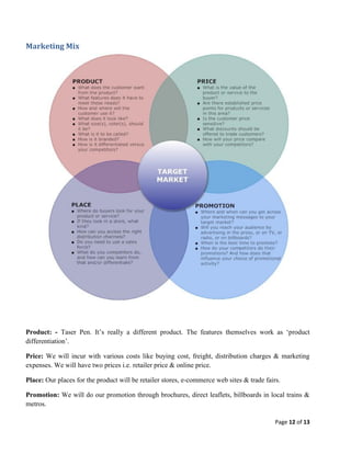 Marketing Mix

Product: - Taser Pen. It’s really a different product. The features themselves work as ‘product
differentiation’.
Price: We will incur with various costs like buying cost, freight, distribution charges & marketing
expenses. We will have two prices i.e. retailer price & online price.
Place: Our places for the product will be retailer stores, e-commerce web sites & trade fairs.
Promotion: We will do our promotion through brochures, direct leaflets, billboards in local trains &
metros.
Page 12 of 13

 