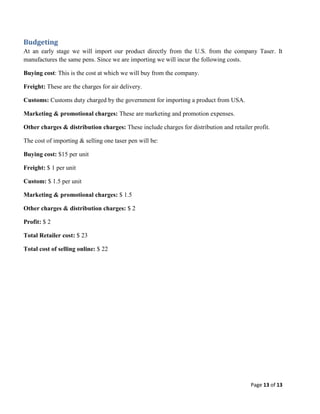 Budgeting
At an early stage we will import our product directly from the U.S. from the company Taser. It
manufactures the same pens. Since we are importing we will incur the following costs.
Buying cost: This is the cost at which we will buy from the company.
Freight: These are the charges for air delivery.
Customs: Customs duty charged by the government for importing a product from USA.
Marketing & promotional charges: These are marketing and promotion expenses.
Other charges & distribution charges: These include charges for distribution and retailer profit.
The cost of importing & selling one taser pen will be:
Buying cost: $15 per unit
Freight: $ 1 per unit
Custom: $ 1.5 per unit
Marketing & promotional charges: $ 1.5
Other charges & distribution charges: $ 2
Profit: $ 2
Total Retailer cost: $ 23
Total cost of selling online: $ 22

Page 13 of 13

 
