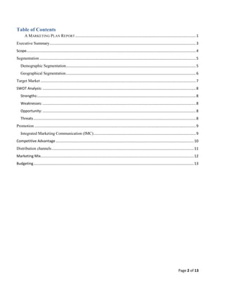 Table of Contents
A MARKETING PLAN REPORT ....................................................................................................................... 1
Executive Summary ................................................................................................................................................ 3
Scope....................................................................................................................................................................... 4
Segmentation .......................................................................................................................................................... 5
Demographic Segmentation................................................................................................................................ 5
Geographical Segmentation ................................................................................................................................ 6
Target Market ......................................................................................................................................................... 7
SWOT Analysis: ....................................................................................................................................................... 8
Strengths:............................................................................................................................................................ 8
Weaknesses: ....................................................................................................................................................... 8
Opportunity: ....................................................................................................................................................... 8
Threats ................................................................................................................................................................ 8
Promotion ............................................................................................................................................................... 9
Integrated Marketing Communication (IMC)..................................................................................................... 9
Competitive Advantage ........................................................................................................................................ 10
Distribution channels ............................................................................................................................................ 11
Marketing Mix....................................................................................................................................................... 12
Budgeting .............................................................................................................................................................. 13

Page 2 of 13

 