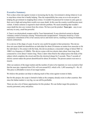 Executive Summary
Now-a-days crime rate against women is increasing day by day. Government is doing whatever it can
to stop these crimes but is hardly helping. Thus the responsibility has come on us to do our part in
helping the government in stopping these crimes. It wouldn’t be practical for women to carry guns as
their cost is high and using them would even cause death. In this case the country would become more
violent. A better solution is required to deal with this problem. We need something that wouldn’t
cause death but also save women from the crimes. We have just the product: Taser pen – easy to use
and easy to carry, small but powerful.
A Taser is an electroshock weapon sold by Taser International. It uses electrical current to disrupt
voluntary control of muscles causing "Neuromuscular incapacitation". Someone struck by a Taser
experiences stimulation of his or her sensory nerves and motor nerves, resulting in strong involuntary
muscle contractions.
It is a device of the shape of a pen. It can be very useful for people in their protection. This device
does not cause death but demobilizes an individual for about 20 minutes no matter how muscular or fat
the individual is. On contact with the body, this device produces a sinusoidal voltage of about 50kV to
100kV at a frequency of 100kHz. This device comes with two electric darts about 3mm long, both
connected to a wire about 5 meters long. These 2 darts when fired to the subject pierce the body of the
subject which completes the circuit and fires the electrical charge for 5 seconds. These 5 seconds of
electric current makes the person demobilized for about 20 minutes. The person cannot even move a
muscle.
After our analysis of the target market and the number of units to be imported, we were excited to find
that the taser pen, imported from USA will cost around $23, which is Rs. 1,495 assuming $1 = Rs. 65.
This price is affordable to most of our target market.
We believe this product can help in reducing much of the crime against women in India.
But for this project, the scope is limited to India as the company already exists in other countries. But
since the Indian market is very big, we can still be profitable.
There are also a lot of future opportunities for this product. We can further target this product to
security personnel, army and police.

Page 3 of 13

 
