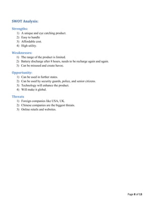 SWOT Analysis:
Strengths:
1)
2)
3)
4)

A unique and eye catching product.
Easy to handle
Affordable cost.
High utility.

Weaknesses:
1) The range of the product is limited.
2) Battery discharge after 8 hours, needs to be recharge again and again.
3) Can be misused and create havoc.

Opportunity:
1)
2)
3)
4)

Can be used in further states.
Can be used by security guards, police, and senior citizens.
Technology will enhance the product.
Will make it global.

Threats
1) Foreign companies like USA, UK.
2) Chinese companies are the biggest threats.
3) Online retails and websites.

Page 8 of 13

 