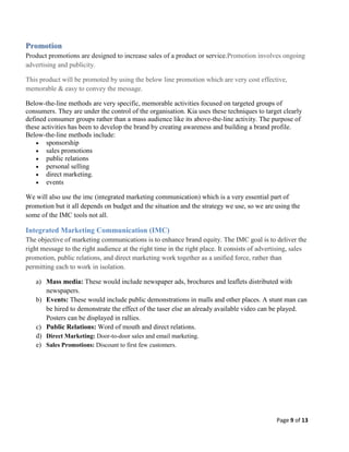 Promotion
Product promotions are designed to increase sales of a product or service.Promotion involves ongoing
advertising and publicity.
This product will be promoted by using the below line promotion which are very cost effective,
memorable & easy to convey the message.
Below-the-line methods are very specific, memorable activities focused on targeted groups of
consumers. They are under the control of the organisation. Kia uses these techniques to target clearly
defined consumer groups rather than a mass audience like its above-the-line activity. The purpose of
these activities has been to develop the brand by creating awareness and building a brand profile.
Below-the-line methods include:
 sponsorship
 sales promotions
 public relations
 personal selling
 direct marketing.
 events
We will also use the imc (integrated marketing communication) which is a very essential part of
promotion but it all depends on budget and the situation and the strategy we use, so we are using the
some of the IMC tools not all.

Integrated Marketing Communication (IMC)
The objective of marketing communications is to enhance brand equity. The IMC goal is to deliver the
right message to the right audience at the right time in the right place. It consists of advertising, sales
promotion, public relations, and direct marketing work together as a unified force, rather than
permitting each to work in isolation.
a) Mass media: These would include newspaper ads, brochures and leaflets distributed with
newspapers.
b) Events: These would include public demonstrations in malls and other places. A stunt man can
be hired to demonstrate the effect of the taser else an already available video can be played.
Posters can be displayed in rallies.
c) Public Relations: Word of mouth and direct relations.
d) Direct Marketing: Door-to-door sales and email marketing.
e) Sales Promotions: Discount to first few customers.

Page 9 of 13

 