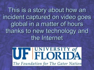 This is a story about how an incident captured on video goes global in a matter of hours thanks to new technology and the Internet 