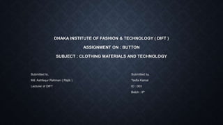 DHAKA INSTITUTE OF FASHION & TECHNOLOGY ( DIFT )
ASSIGNMENT ON : BUTTON
SUBJECT : CLOTHING MATERIALS AND TECHNOLOGY
Submitted to, Submitted by,
Md. Ashfaqur Rahman ( Rajib ) Tasfia Kamal
Lecturer of DIFT ID : 003
Batch : 8th
 