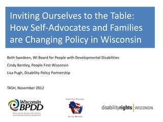 Inviting Ourselves to the Table:
 How Self-Advocates and Families
 are Changing Policy in Wisconsin
Beth Swedeen, WI Board for People with Developmental Disabilities
Cindy Bentley, People First Wisconsin
Lisa Pugh, Disability Policy Partnership


TASH, November 2012
 