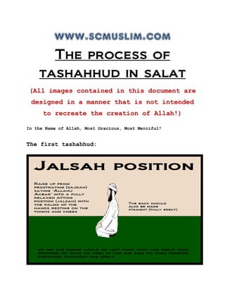 www.scmuslim.com
The process of
tashahhud in salat
(All images contained in this document are
designed in a manner that is not intended
to recreate the creation of Allah!)
In the Name of Allah, Most Gracious, Most Merciful!
The first tashahhud:
 