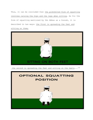Thus, it can be concluded that the prohibited form of squatting
involves raising the hips and the legs when sitting. As for the
form of squatting mentioned by Ibn Abbas as a Sunnah, it is
described in two ways: the first is spreading the feet and
sitting on them;
the second is spreading the feet and sitting on the heels...'"
 