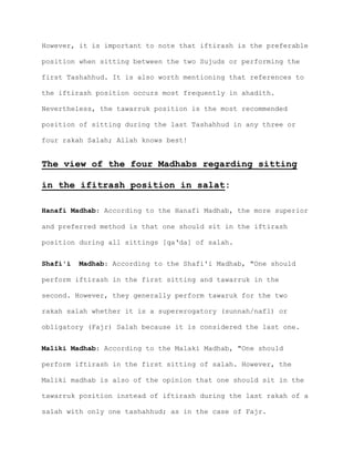 However, it is important to note that iftirash is the preferable
position when sitting between the two Sujuds or performing the
first Tashahhud. It is also worth mentioning that references to
the iftirash position occurs most frequently in ahadith.
Nevertheless, the tawarruk position is the most recommended
position of sitting during the last Tashahhud in any three or
four rakah Salah; Allah knows best!
The view of the four Madhabs regarding sitting
in the ifitrash position in salat:
Hanafi Madhab: According to the Hanafi Madhab, the more superior
and preferred method is that one should sit in the iftirash
position during all sittings [qa‘da] of salah.
Shafi'i Madhab: According to the Shafi'i Madhab, "One should
perform iftirash in the first sitting and tawarruk in the
second. However, they generally perform tawaruk for the two
rakah salah whether it is a supererogatory (sunnah/nafl) or
obligatory (Fajr) Salah because it is considered the last one.
Maliki Madhab: According to the Malaki Madhab, "One should
perform iftirash in the first sitting of salah. However, the
Maliki madhab is also of the opinion that one should sit in the
tawarruk position instead of iftirash during the last rakah of a
salah with only one tashahhud; as in the case of Fajr.
 
