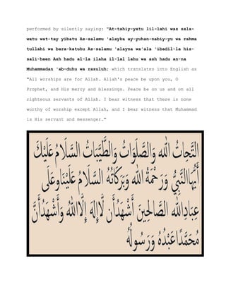 performed by silently saying: "At-tahiy-yatu lil-lahi was sala-
watu wat-tay yibatu As-salamu 'alayka ay-yuhan-nabiy-yu wa rahma
tullahi wa bara-katuhu As-salamu 'alayna wa'ala 'ibadil-la his-
sali-heen Ash hadu al-la ilaha il-lal lahu wa ash hadu an-na
Muhammadan 'ab-duhu wa rasuluh; which translates into English as
"All worships are for Allah. Allah's peace be upon you, O
Prophet, and His mercy and blessings. Peace be on us and on all
righteous servants of Allah. I bear witness that there is none
worthy of worship except Allah, and I bear witness that Muhammad
is His servant and messenger."
 