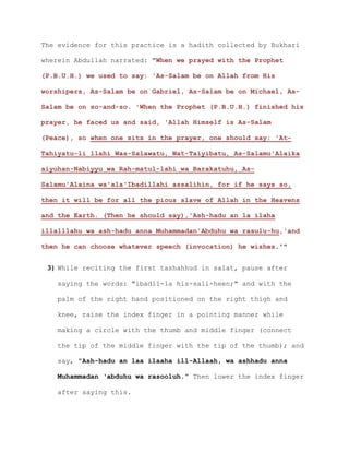 The evidence for this practice is a hadith collected by Bukhari
wherein Abdullah narrated: "When we prayed with the Prophet
(P.B.U.H.) we used to say: 'As-Salam be on Allah from His
worshipers, As-Salam be on Gabriel, As-Salam be on Michael, As-
Salam be on so-and-so. 'When the Prophet (P.B.U.H.) finished his
prayer, he faced us and said, 'Allah Himself is As-Salam
(Peace), so when one sits in the prayer, one should say: 'At-
Tahiyatu-li llahi Was-Salawatu, Wat-Taiyibatu, As-Salamu'Alaika
aiyuhan-Nabiyyu wa Rah-matul-lahi wa Barakatuhu, As-
Salamu'Alaina wa'ala'Ibadillahi assalihin, for if he says so,
then it will be for all the pious slave of Allah in the Heavens
and the Earth. (Then he should say),'Ash-hadu an la ilaha
illalllahu wa ash-hadu anna Muhammadan'Abduhu wa rasulu-hu,'and
then he can choose whatever speech (invocation) he wishes.'"
3) While reciting the first tashahhud in salat, pause after
saying the words: "ibadil-la his-sali-heen;" and with the
palm of the right hand positioned on the right thigh and
knee, raise the index finger in a pointing manner while
making a circle with the thumb and middle finger (connect
the tip of the middle finger with the tip of the thumb); and
say, "Ash-hadu an laa ilaaha ill-Allaah, wa ashhadu anna
Muhammadan ‘abduhu wa rasooluh." Then lower the index finger
after saying this.
 