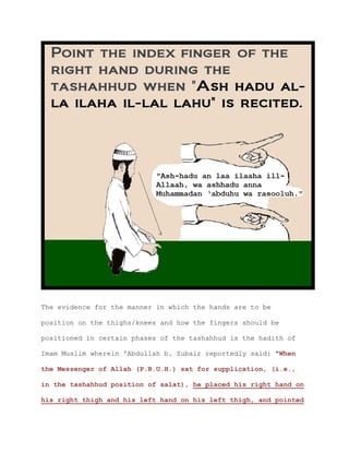 The evidence for the manner in which the hands are to be
position on the thighs/knees and how the fingers should be
positioned in certain phases of the tashahhud is the hadith of
Imam Muslim wherein 'Abdullah b. Zubair reportedly said: "When
the Messenger of Allah (P.B.U.H.) sat for supplication, (i.e.,
in the tashahhud position of salat), he placed his right hand on
his right thigh and his left hand on his left thigh, and pointed
 