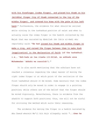 with his forefinger (index finger), and placed his thumb on his
(milddle) finger (tip of thumb connected to the tip of the
middle finger), and covered his knee with the palm of his left
hand." Furthermore, the evidence for what should be recited
while sitting in the tashahhud position of salat and when to
actually raise the index finger is the hadith collected by Ibn
Majah that was narrated by Abdullah ibn Idris al-Awdi who
reportedly said: "He had joined his thumb and middle finger to
make a ring, and raised the finger between them to make duah
(supplication) in the declaration of faith (of the tashahhud;
i.e., "Ash-hadu an laa ilaaha ill-Allah, wa ashhadu anna
Muhammadan ‘abduhu wa rasooluh")."
It is also worth mentioning that the scholars have not
reached a consensus regarding the ideal manner of moving the
right index finger or at which point of the recitation of the
first tashahhud should it be moved. Some maintain that the index
finger should only be moved in order to engage in a pointing
position; while others are of the belief that the finger should
be moved vigorously. Nevertheless, there is evidence from the
ahadith to support both positions; thus, one will not be sinful
for utilizing the method which suits their reasoning.
The evidence for moving the finger is a hadith narrated by
Abu Dawud wherein Wa’il bin Hujr allegedly said: "...then he
 