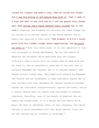 closed his fingers and made a ring, then he raised his finger
and I saw him moving it and making duaa with it, then I came in
a time and when it was cold and so I saw the people with cloaks
upon them moving their hands beneath their clothes due to the
cold." Likewise, the evidence for pointing the index finger and
not moving it is another hadith of Abu Dawud wherein Ibn az-
Zubair was reported to have said: "The Prophet (P.B.U.H.) would
point with his (index) finger while supplicating, and he would
not move it." With this being said, it is also important to note
that according to Shaykh Adh-Dhabee, "As for the hadith of
Abdullah Ibn Az-Zubair which mentioned that the Prophet
(P.B.U.H.) used to point with his finger when he made duah and
not move it, has an unauthentic isnad due to the fact that it
contains Muhammad Ibn 'Ajalah, who is of average memory." Adh-
Dhabee further claims that, "Any additional ahadith by Muhammad
Ibn 'Ajalah are not acceptable if they contradict anyone who is
more reliable than him. Muhammad Ibn 'Ajalah narration becomes
shaadh (an unreliable uncharacteristic against the norm); and as
a result, Muslim does not report from him except to endorse
something. Therefore, even if the hadith of Abdullah ibn az-
Zubair was established, it is a denial and the hadith which
Waail ibn Hujr is affirming. Thus, in this instance, that which
affirms is given precedence over that which denies, since the
one who affirms has an increase in knowledge."
 
