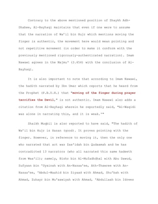 Contrary to the above mentioned position of Shaykh Adh-
Dhabee, Al-Bayhaqi maintains that even if one were to assume
that the narration of Wa’il bin Hujr which mentions moving the
finger is authentic, the movement here would mean pointing and
not repetitive movement (in order to make it conform with the
previously mentioned rigorously-authenticated narration). Imam
Nawawi agrees in the Majmu‘ (3.454) with the conclusion of Al-
Bayhaqi.
It is also important to note that according to Imam Nawawi,
the hadith narrated by Ibn Umar which reports that he heard from
the Prophet (P.B.U.H.) that "moving of the finger during prayer
terrifies the Devil," is not authentic. Imam Nawawi also adds a
citation from Al-Bayhaqi wherein he reportedly said, "Al-Waqidi
was alone in narrating this, and it is weak.'"
Shaikh Muqbil is also reported to have said, "The hadith of
Wa’il bin Hujr is Hasan (good). It proves pointing with the
finger. However, in reference to moving it, then the only one
who narrated that act was Zaa'idah bin Qudaamah and he has
contradicted 13 narrators (who all narrated this same hadeeth
from Waa'il); namely, Bishr bin Al-Mufadhdhal with Abu Dawud,
Sufyaan bin 'Uyainah with An-Nasaa'ee, Ath-Thawree with An-
Nasaa'ee, 'Abdul-Waahid bin Ziyaad with Ahmad, Shu'bah with
Ahmad, Zuhayr bin Mu'aawiyah with Ahmad, 'Abdullaah bin Idrees
 