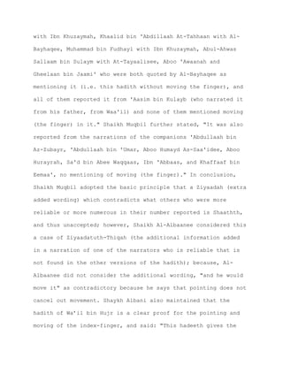 with Ibn Khuzaymah, Khaalid bin 'Abdillaah At-Tahhaan with Al-
Bayhaqee, Muhammad bin Fudhayl with Ibn Khuzaymah, Abul-Ahwas
Sallaam bin Sulaym with At-Tayaalisee, Aboo 'Awaanah and
Gheelaan bin Jaami' who were both quoted by Al-Bayhaqee as
mentioning it (i.e. this hadith without moving the finger), and
all of them reported it from 'Aasim bin Kulayb (who narrated it
from his father, from Waa'il) and none of them mentioned moving
(the finger) in it." Shaikh Muqbil further stated, "It was also
reported from the narrations of the companions 'Abdullaah bin
Az-Zubayr, 'Abdullaah bin 'Umar, Aboo Humayd As-Saa'idee, Aboo
Hurayrah, Sa'd bin Abee Waqqaas, Ibn 'Abbaas, and Khaffaaf bin
Eemaa', no mentioning of moving (the finger)." In conclusion,
Shaikh Muqbil adopted the basic principle that a Ziyaadah (extra
added wording) which contradicts what others who were more
reliable or more numerous in their number reported is Shaathth,
and thus unaccepted; however, Shaikh Al-Albaanee considered this
a case of Ziyaadatuth-Thiqah (the additional information added
in a narration of one of the narrators who is reliable that is
not found in the other versions of the hadith); because, Al-
Albaanee did not consider the additional wording, "and he would
move it" as contradictory because he says that pointing does not
cancel out movement. Shaykh Albani also maintained that the
hadith of Wa’il bin Hujr is a clear proof for the pointing and
moving of the index-finger, and said: "This hadeeth gives the
 