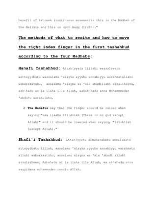 benefit of tahreek (continuous movement); this is the Madhab of
the Malikis and this is upon Haqq (truth)."
The methods of what to recite and how to move
the right index finger in the first tashahhud
according to the four Madhabs:
Hanafi Tashahhud: Attahiyyatu lillahi wassalawatu
wattayyibatu wassalamu 'alayka ayyuha annabiyyu warahmatullahi
wabarakatuhu, assalamu 'alayna wa 'ala abadillahi assaliheena,
ash-hadu an la ilaha illa Allah, waAsh-hadu anna Mohammmedan
'abduhu warasuluhu.
 The Hanafis say that the finger should be raised when
saying "Laa ilaaha ill-Allah (There is no god except
Allah)" and it should be lowered when saying, "ill-Allah
(except Allah)."
Shafi'i Tashahhud: Attahiyyatu almubarakatu assalawatu
attayyibatu lillah, assalamu 'alayka ayyuha annabiyyu warahmatu
allahi wabarakatuhu, assalamu alayna wa 'ala 'abadi allahi
assalaiheen. Ash-hadu al la ilaha illa Allah, wa ash-hadu anna
sayyidana muhammadan rasulu Allah.
 