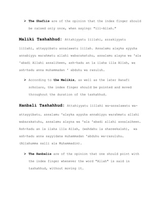  The Shafiis are of the opinion that the index finger should
be raised only once, when saying: "ill-Allah."
Maliki Tashahhud: Attahiyyatu lillahi, azzakiyyatu
lillahi, attayyibatu assalawatu lillah. Assalamu alayka ayyuha
annabiyyu warahmatu allahi wabarakatuhu, assalamu alayna wa 'ala
'abadi Allahi assaliheen, ash-hadu an la ilaha illa Allah, wa
ash-hadu anna muhammadan ' abduhu wa rasuluh.
 According to the Malikis, as well as the later Hanafi
scholars, the index finger should be pointed and moved
throughout the duration of the tashahhud.
Hanbali Tashahhud: Attahiyyatu lillahi wa-assalawatu wa-
attayyibatu. assalamu 'alayka ayyuha annabiyyu warahmatu allahi
wabarakatuhu, assalamu alayna wa 'ala 'abadi allahi assalaiheen.
Ash-hadu an la ilaha illa Allah, (wahdahu la shareekalah), wa
ash-hadu anna sayyidana muhammadan 'abduhu wa-rasuluhu.
(Allahumma salli ala Muhammadin).
 The Hanbalis are of the opinion that one should point with
the index finger whenever the word "Allah" is said in
tashahhud, without moving it.
 