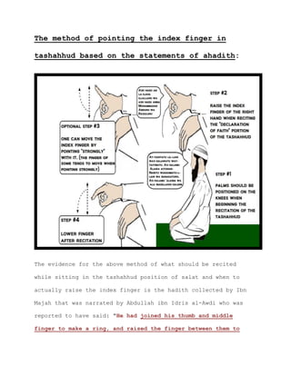 The method of pointing the index finger in
tashahhud based on the statements of ahadith:
The evidence for the above method of what should be recited
while sitting in the tashahhud position of salat and when to
actually raise the index finger is the hadith collected by Ibn
Majah that was narrated by Abdullah ibn Idris al-Awdi who was
reported to have said: "He had joined his thumb and middle
finger to make a ring, and raised the finger between them to
 