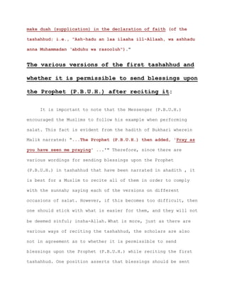 make duah (supplication) in the declaration of faith (of the
tashahhud; i.e., "Ash-hadu an laa ilaaha ill-Allaah, wa ashhadu
anna Muhammadan ‘abduhu wa rasooluh")."
The various versions of the first tashahhud and
whether it is permissible to send blessings upon
the Prophet (P.B.U.H.) after reciting it:
It is important to note that the Messenger (P.B.U.H.)
encouraged the Muslims to follow his example when performing
salat. This fact is evident from the hadith of Bukhari wherein
Malik narrated: "...The Prophet (P.B.U.H.) then added, 'Pray as
you have seen me praying' ...'" Therefore, since there are
various wordings for sending blessings upon the Prophet
(P.B.U.H.) in tashahhud that have been narrated in ahadith , it
is best for a Muslim to recite all of them in order to comply
with the sunnah; saying each of the versions on different
occasions of salat. However, if this becomes too difficult, then
one should stick with what is easier for them, and they will not
be deemed sinful; insha-Allah. What is more, just as there are
various ways of reciting the tashahhud, the scholars are also
not in agreement as to whether it is permissible to send
blessings upon the Prophet (P.B.U.H.) while reciting the first
tashahhud. One position asserts that blessings should be sent
 
