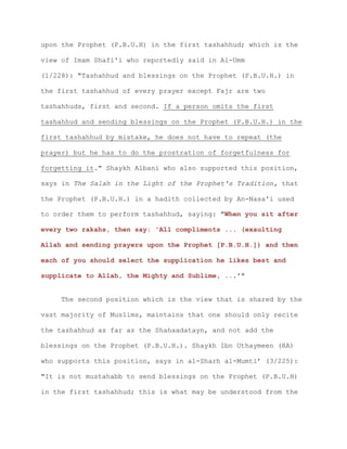 upon the Prophet (P.B.U.H) in the first tashahhud; which is the
view of Imam Shafi'i who reportedly said in Al-Umm
(1/228): "Tashahhud and blessings on the Prophet (P.B.U.H.) in
the first tashahhud of every prayer except Fajr are two
tashahhuds, first and second. If a person omits the first
tashahhud and sending blessings on the Prophet (P.B.U.H.) in the
first tashahhud by mistake, he does not have to repeat (the
prayer) but he has to do the prostration of forgetfulness for
forgetting it." Shaykh Albani who also supported this position,
says in The Salah in the Light of the Prophet's Tradition, that
the Prophet (P.B.U.H.) in a hadith collected by An-Nasa'i used
to order them to perform tashahhud, saying: "When you sit after
every two rakahs, then say: 'All compliments ... (exaulting
Allah and sending prayers upon the Prophet [P.B.U.H.]) and then
each of you should select the supplication he likes best and
supplicate to Allah, the Mighty and Sublime, ...'"
The second position which is the view that is shared by the
vast majority of Muslims, maintains that one should only recite
the tashahhud as far as the Shahaadatayn, and not add the
blessings on the Prophet (P.B.U.H.). Shaykh Ibn Uthaymeen (RA)
who supports this position, says in al-Sharh al-Mumti’ (3/225):
"It is not mustahabb to send blessings on the Prophet (P.B.U.H)
in the first tashahhud; this is what may be understood from the
 