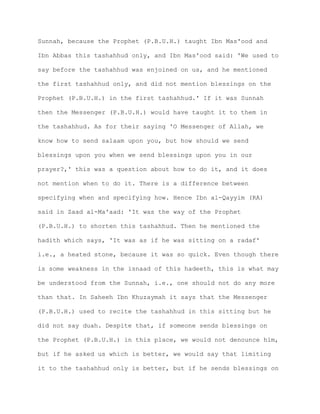 Sunnah, because the Prophet (P.B.U.H.) taught Ibn Mas'ood and
Ibn Abbas this tashahhud only, and Ibn Mas'ood said: 'We used to
say before the tashahhud was enjoined on us, and he mentioned
the first tashahhud only, and did not mention blessings on the
Prophet (P.B.U.H.) in the first tashahhud.' If it was Sunnah
then the Messenger (P.B.U.H.) would have taught it to them in
the tashahhud. As for their saying 'O Messenger of Allah, we
know how to send salaam upon you, but how should we send
blessings upon you when we send blessings upon you in our
prayer?,' this was a question about how to do it, and it does
not mention when to do it. There is a difference between
specifying when and specifying how. Hence Ibn al-Qayyim (RA)
said in Zaad al-Ma'aad: 'It was the way of the Prophet
(P.B.U.H.) to shorten this tashahhud. Then he mentioned the
hadith which says, 'It was as if he was sitting on a radaf'
i.e., a heated stone, because it was so quick. Even though there
is some weakness in the isnaad of this hadeeth, this is what may
be understood from the Sunnah, i.e., one should not do any more
than that. In Saheeh Ibn Khuzaymah it says that the Messenger
(P.B.U.H.) used to recite the tashahhud in this sitting but he
did not say duah. Despite that, if someone sends blessings on
the Prophet (P.B.U.H.) in this place, we would not denounce him,
but if he asked us which is better, we would say that limiting
it to the tashahhud only is better, but if he sends blessings on
 