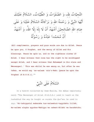 (All compliments, prayers and pure words are due to Allah. Peace
be upon you, O Prophet, and the mercy of Allah and His
blessings. Peace be upon us, and on the righteous slaves of
Allah. I bear witness that none has the right to be worshipped
except Allah, and I bear witness that Muhammad is His slave and
Messenger).' This was whilst he was among us, but after he was
taken, we would say ‘as-salaam ‘ala’n-Nabi [peace be upon the
Prophet (P.B.U.H.)].'"
In a hadith collected by Imam Muslim, Ibn Abbas reportedly
said: "The Messenger of Allah (P.B.U.H.) used to teach us the
tashahhud the way he taught us surahs the Qur'an; he used to
say: 'At-tahiyyatul mubaraka tus-salawātut-tayyibātu lillāh,
As-salāmu alayka ayyuhan-Nabiyyu wa rahmat-Allāhi wa barakātuhu.
 