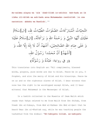 As-salāmu alayna wa ‘alā `ibād-Illāh is-sālihīn Ash-hadu an lā
ilāha ill-Allāh wa ash-hadu anna Muhammadan rasūlullāh [in one
narration: abduhu wa Rasūluh].'"
This translates into English as: "All compliments, blessed
words, prayers, pure words are due to Allah. Peace be on you, O
Prophet, and also the mercy of Allah and His blessings. Peace be
on us and on the righteous slaves of Allah. I bear witness that
none has the right to be worshipped except Allah, and [I bear
witness] that Muhammad is the Messenger of Allah.
In a hadith collected in the Muwatta of Imam Malik which
reads that Yahya related to me from Malik from Ibn Shihab, from
Urwah ibn al-Zubayr, from Abd al-Rahman ibn Abd al-Qari that he
heard Umar ibn al-Khattab say, while he was teaching people the
tashahhud from the mimbar: "At-tahiyatu lillah, az-zakiyatu
 