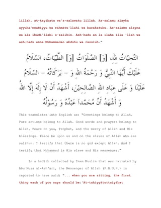 lillah, at-tayibatu wa's-salawatu lillah. As-salamu alayka
ayyuha'nnabiyyu wa rahmatu'llahi wa barakatuhu. As-salamu alayna
wa ala ibadi'llahi s-salihin. Ash-hadu an la ilaha illa 'llah wa
ash-hadu anna Muhammadan abduhu wa rasuluh."
This translates into English as: "Greetings belong to Allah.
Pure actions belong to Allah. Good words and prayers belong to
Allah. Peace on you, Prophet, and the mercy of Allah and His
blessings. Peace be upon us and on the slaves of Allah who are
salihun. I testify that there is no god except Allah. And I
testify that Muhammad is His slave and His messenger."
In a hadith collected by Imam Muslim that was narrated by
Abu Musa al-Ash'ari, the Messenger of Allah (P.B.U.H.) is
reported to have said: "... when you are sitting, the first
thing each of you says should be:'At-tahiyyātuttaiyibat
 