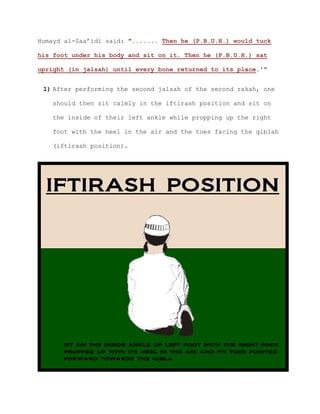 Humayd al-Saa’idi said: "....... Then he (P.B.U.H.) would tuck
his foot under his body and sit on it. Then he (P.B.U.H.) sat
upright (in jalsah) until every bone returned to its place.'"
1) After performing the second jalsah of the second rakah, one
should then sit calmly in the iftirash position and sit on
the inside of their left ankle while propping up the right
foot with the heel in the air and the toes facing the qiblah
(iftirash position).
 
