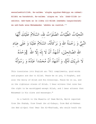 wassalawātulillāh, As-salāmu `alayka ayyuhan-Nabiyyu wa rahmat-
Allāhi wa barakātuh, As-salāmu `alayna wa `ala `ibād-Illāh is-
sālihīn. Ash-hadu an lā ilāha ill-Allāh [wahdahu lasyarikalah]
wa ash-hadu anna Muhammadan 'abduhu wa rasūluh.'"
This translates into English as: "All compliments, good words
and prayers are due to Allah. Peace be on you, O Prophet, and
also the mercy of Allah and His blessings. Peace be on us, and
on the righteous slaves of Allah. I bear witness that none has
the right to be worshipped except Allah, and I bear witness that
Muhammad is His slave and messenger."
In a hadith in the Muwatta of Imam Malik, Malik reported
from Ibn Shahab, from Urwah ibn al-Zubayr, from Abd al-Rahman
ibn Abd al-Qari that Umar Ibn Al-Khattaab, who would teach the
 