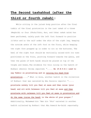 The Second tashahhud (after the
third or fourth rakah):
While sitting in the jalsah body position after the final
takbir of the final prostration in the last rakah of a three
(Maghrib) or four (Dhuhr/Zuhr, Asr, and Isha) rakah salah has
been performed, calmly push the left foot forward to position
it/shin and or the calf under the shin of the right leg, keeping
the outside ankle of the left foot on the floor, while keeping
the right foot propped up in order to sit on the buttocks. The
heel of the right foot should be vertically raised with its toes
positioned on the floor, pointing forward towards the Qibla, and
then the palms of both hands should be placed on top of the
thighs and knees. The evidence for this ruling is the hadith of
Bukhari wherein Ikrima reported: "..... He (P.B.U.H.) used to
say Takbir on prostrating and on raising his head from
prostration....." What is more, another hadith in the collection
of Bukhari that was narrated by Abu Huraira reports: ".....
prostrate calmly till you feel at ease and then raise (your
head) and sit with Calmness till you feel at ease and then
prostrate with calmness till you feel at ease in prostration and
do the same (raise the head) in the whole of your prayer."
Additionally, Muhammad bin 'Amr bin 'Ata' narrated in another
hadith collected by Bukhari that Abu Humaid As-Saidi reportedly
 