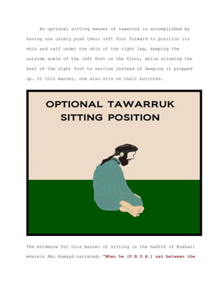 An optional sitting manner of tawarruk is accomplished by
having one calmly push their left foot forward to position its
shin and calf under the shin of the right leg, keeping the
outside ankle of the left foot on the floor, while allowing the
heel of the right foot to recline instead of keeping it propped
up. In this manner, one also sits on their buttocks.
The evidence for this manner of sitting is the hadith of Bukhari
wherein Abu Humayd narrated: "When he (P.B.U.H.) sat between the
 