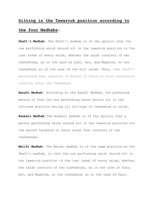 Sitting in the Tawarruk position according to
the four Madhabs:
Shafi'i Madhab: The Shafi'i madhab is of the opinion that the
one performing salah should sit in the tawarruk position in the
last rakah of every salah, whether the salah consists of two
tashahhuds, as in the case of Zuhr, Asr, and Maghrib, or one
tashahhud; as in the case of the Fajr salah. Thus, Imam Shafi'i
maintained that tawarruk is better if there is final salutation
(taslim) after the Tashahhud.
Hanafi Madhab: According to the Hanafi Madhab, the preferred
method is that the one performing salah should sit in the
iftirash position during all sittings of tashahhud in salah.
Hanbali Madhab: The Hanbali madhab is of the opinion that a
person performing salah should sit in the tawarruk position for
the second tasahhud of every salah that consists of two
tashahhuds.
Maliki Madhab: The Malaki madhab is of the same position as the
Shafi'i madhab, in that the one performing salat should sit in
the tawarruk position in the last rakah of every salah, whether
the salah consists of two tashahhuds, as in the case of Zuhr,
Asr, and Maghrib, or one tashahhud; as in the case of Fajr.
 