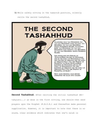 1) While calmly sitting in the tawarruk position, silently
recite the second tashahhud.
Second Tashahhud: After reciting the initial tashahhud (At-
tahyiatu...) as done in the first sitting, one should then send
prayers upon the Prophet (P.B.U.H.) and thereafter make personal
supplication. However, it is important to note that there is no
sound, clear evidence which indicates that one's salah is
 