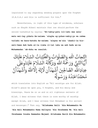 legislated to say regarding sending prayers upon the Prophet
(P.B.U.H.) and this is sufficient for him."
Nevertheless, in light of this type of evidence, scholars
such as Shaykh Albani maintain that one should perform the
second tashahhud by saying: "At-tahiy-yatu lil-lahi was sala-
watu wat-tay yibatu As-salamu 'alayka ay-yuhan-nabiy-yu wa rahma
tullahi wa bara-katuhu As-salamu 'alayna wa'ala 'ibadil-la his-
sali-heen Ash hadu al-la ilaha il-lal lahu wa ash hadu an-na
Muhammadan 'ab-duhu wa rasuluh;
which translates into English as "All worships are for Allah.
Allah's peace be upon you, O Prophet, and His mercy and
blessings. Peace be on us and on all righteous servants of
Allah. I bear witness that there is none worthy of worship
except Allah, and I bear witness that Muhammad is His servant
and messenger." Then say, "Allahumma Salli ‘Ala Muhammadin Wa
‘Ala Aali Muhammadin Kama Sallayta ‘Ala Ibraheema Wa ‘Ala Aali
Ibraheema Innaka Hameedun Majeed; Allahumma Barik Ala Muhammadin
 