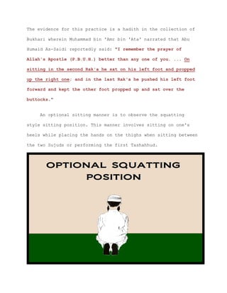 The evidence for this practice is a hadith in the collection of
Bukhari wherein Muhammad bin 'Amr bin 'Ata' narrated that Abu
Humaid As-Saidi reportedly said: "I remember the prayer of
Allah's Apostle (P.B.U.H.) better than any one of you. ... On
sitting in the second Rak'a he sat on his left foot and propped
up the right one; and in the last Rak'a he pushed his left foot
forward and kept the other foot propped up and sat over the
buttocks."
An optional sitting manner is to observe the squatting
style sitting position. This manner involves sitting on one's
heels while placing the hands on the thighs when sitting between
the two Sujuds or performing the first Tashahhud.
 