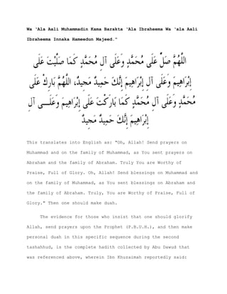 Wa ‘Ala Aali Muhammadin Kama Barakta ‘Ala Ibraheema Wa ‘ala Aali
Ibraheema Innaka Hameedun Majeed."
This translates into English as: "Oh, Allah! Send prayers on
Muhammad and on the family of Muhammad, as You sent prayers on
Abraham and the family of Abraham. Truly You are Worthy of
Praise, Full of Glory. Oh, Allah! Send blessings on Muhammad and
on the family of Muhammad, as You sent blessings on Abraham and
the family of Abraham. Truly, You are Worthy of Praise, Full of
Glory." Then one should make duah.
The evidence for those who insist that one should glorify
Allah, send prayers upon the Prophet (P.B.U.H.), and then make
personal duah in this specific sequence during the second
tashahhud, is the complete hadith collected by Abu Dawud that
was referenced above, wherein Ibn Khuzaimah reportedly said:
 