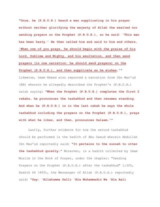 "Once, he (P.B.U.H.) heard a man supplicating in his prayer
without neither glorifying the majesty of Allah the exalted nor
sending prayers on the Prophet (P.B.U.H.), so he said: 'This man
has been hasty.' He then called him and said to him and others,
'When one of you prays, he should begin with the praise of his
Lord, Sublime and Mighty, and his exultation, and then send
prayers (in one narration: he should send prayers) on the
Prophet (P.B.U.H.), and then supplicate as he wishes.'"
Likewise, Imam Ahmad also reported a narration from Ibn Mas'ud
(RA) wherein he allegedly described the Prophet's (P.B.U.H.)
salah saying: "When the Prophet (P.B.U.H.) completes the first 2
rakahs, he pronounces the tashahhud and then resumes standing.
And when he (P.B.U.H.) is in the last rakah he says the whole
tashahhud including the prayers on the Prophet (P.B.U.H.), prays
with what he likes, and then, pronounces Salaam.'"
Lastly, further evidence for how the second tashahhud
should be performed is the hadith of Abu Dawud wherein Abdullah
Ibn Mas'ud reportedly said: "It pertains to the sunnah to utter
the tashahhud quietly." Moreover, in a hadith collected by Imam
Muslim in the Book of Prayer, under the chapter: "Sending
Prayers on the Prophet (P.B.U.H.) after the tashahhud" 1:305,
Hadith 66 (405), the Messenger of Allah (P.B.U.H.) reportedly
said: "Say: 'Allahumma Salli ‘Ala Muhammadin Wa ‘Ala Aali
 