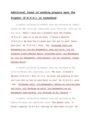 Additional forms of sending prayers upon the
Prophet (P.B.U.H.) in tashahhud:
A hadith collected by Bukhari that was narrated by 'Abdur-
Rahman bin Abi Laila who reportedly said: "Ka'b bin 'Ujra met me
and said, 'Shall I give you a present? Once the Prophet
(P.B.U.H.) came to us and we said, 'O Allah's Apostle
(P.B.U.H.)! We know how to greet you; but how to send 'Salat'
upon you?' He (P.B.U.H.) said, 'Say: Allahumma Salli ala
Muhammadin wa 'ala Ali Muhammadin, kama sal-laita 'ala all
Ibrahima innaka Hamidun Majid. Allahumma barik 'ala Muhammadin
wa 'ala all Muhammadin, kama barakta 'ala all Ibrahima, innaka
Hamidun Majid."
A hadith collected by Bukhari that was narrated by Abu
Sa'id Al-Khudri who reportedly said: "We said, 'O Allah's
Apostle (P.B.U.H.) This is (i.e. we know) the greeting to you;
will you tell us how to send Salat on you?' He (P.B.U.H.) said,
'Say: 'Allahumma Salli 'ala Muhammadin 'abdika wa rasulika kama
sal-laita 'ala Ibrahima wa barik 'ala Muhammadin wa all
Muhammadin kama barakta 'ala Ibrahima wa Ali Ibrahim.'"
A hadith collected by Bukhari that was narrated by Abu
Humaid As-Saidi who reportedly said: "The people said, 'O
Allah's Apostle (P.B.U.H.)! How may we send Salat on you?' He
 