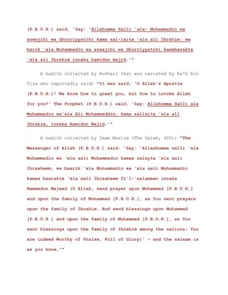 (P.B.U.H.) said, 'Say: 'Allahumma Salli 'ala- Muhammadin wa
azwajihi wa dhurriyyatihi kama sal-laita 'ala ali Ibrahim; wa
barik 'ala Muhammadin wa azwajihi wa dhurriyyatihi kamabarakta
'ala ali Ibrahim innaka hamidun majid.'"
A hadith collected by Bukhari that was narrated by Ka'b bin
Ujra who reportedly said: "It was said, 'O Allah's Apostle
(P.B.U.H.)! We know how to greet you, but how to invoke Allah
for you?' The Prophet (P.B.U.H.) said, 'Say: Allahumma Salli ala
Muhammadin wa'ala Ali Muhammaddin, kama sallaita 'ala all
Ibrahim, innaka Hamidun Majid.'"
A hadith collected by Imam Muslim (The Salah, 405): "The
Messenger of Allah (P.B.U.H.) said: 'Say: 'Allaahumma salli ‘ala
Muhammadin wa ‘ala aali Muhammadin kamaa salayta ‘ala aali
Ibraaheem, wa baarik ‘ala Muhammadin wa ‘ala aali Muhammadin
kamaa baarakta ‘ala aali Ibraaheem fi’l-‘aalameen innaka
Hameedun Majeed (O Allah, send prayer upon Muhammad [P.B.U.H.]
and upon the family of Muhammad [P.B.U.H.], as You sent prayers
upon the family of Ibrahim. And send blessings upon Muhammad
[P.B.U.H.] and upon the family of Muhammad [P.B.U.H.], as You
sent blessings upon the family of Ibrahim among the nations; You
are indeed Worthy of Praise, Full of Glory)' – and the salaam is
as you know.'"
 