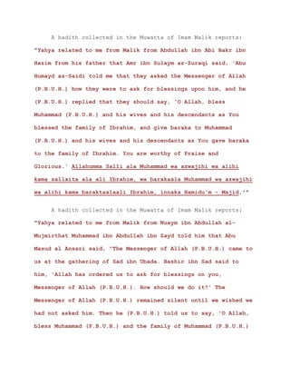 A hadith collected in the Muwatta of Imam Malik reports:
"Yahya related to me from Malik from Abdullah ibn Abi Bakr ibn
Hazim from his father that Amr ibn Sulaym az-Zuraqi said, 'Abu
Humayd as-Saidi told me that they asked the Messenger of Allah
(P.B.U.H.) how they were to ask for blessings upon him, and he
(P.B.U.H.) replied that they should say, 'O Allah, bless
Muhammad (P.B.U.H.) and his wives and his descendants as You
blessed the family of Ibrahim, and give baraka to Muhammad
(P.B.U.H.) and his wives and his descendants as You gave baraka
to the family of Ibrahim. You are worthy of Praise and
Glorious.' Allahumma Salli ala Muhammad wa azwajihi wa alihi
kama sallaita ala ali Ibrahim, wa barakaala Muhammad wa azwajihi
wa alihi kama baraktaalaali Ibrahim, innaka Hamidu'm - Majid.'"
A hadith collected in the Muwatta of Imam Malik reports:
"Yahya related to me from Malik from Nuaym ibn Abdullah al-
Mujmirthat Muhammad ibn Abdullah ibn Zayd told him that Abu
Masud al Ansari said, "The Messenger of Allah (P.B.U.H.) came to
us at the gathering of Sad ibn Ubada. Bashir ibn Sad said to
him, 'Allah has ordered us to ask for blessings on you,
Messenger of Allah (P.B.U.H.). How should we do it?' The
Messenger of Allah (P.B.U.H.) remained silent until we wished we
had not asked him. Then he (P.B.U.H.) told us to say, 'O Allah,
bless Muhammad (P.B.U.H.) and the family of Muhammad (P.B.U.H.)
 
