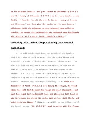as You blessed Ibrahim, and give baraka to Muhammad (P.B.U.H.)
and the family of Muhammad (P.B.U.H.) as You gave baraka to the
family of Ibrahim. In all the worlds You are worthy of Praise
and Glorious,' and then give the taslim as you have learnt.'
Allahumma Salli ala Muhammad wa ali Muhammad kama sallaita
Ibrahim, wa baraka ala Muhammad wa ali Muhammad kama baraktaala
ali Ibrahim. Fi'l alamin, innaka Hamidu'm - Majid.'"
Pointing the index finger during the second
tashahhud:
It is well established from the sunnah of the Prophet
(P.B.U.H.) that he used to point with his index finger and
occasionally moved it during the tashahhud. Nevertheless, the
scholars have not reached a consensus regarding this matter.
With this being said, the evidence from the sunnah of the
Prophet (P.B.U.H.) for those in favor of pointing the index
finger during the second tashahhud is the hadith of Imam Muslim
wherein Abd-Allah ibn al-Zubayr reportedly said: "When the
Messenger of Allah (P.B.U.H.) sat during the prayer, he would
place his left foot between his thigh and calf (tawarruk), and
tuck his right foot underneath him, and place his left hand on
his left knee, and place his right hand on his right thigh, and
point with his finger." Likewise, a hadith in the collection of
Abu Dawud reports: "He (P.B.U.H.) used to point with his finger
 